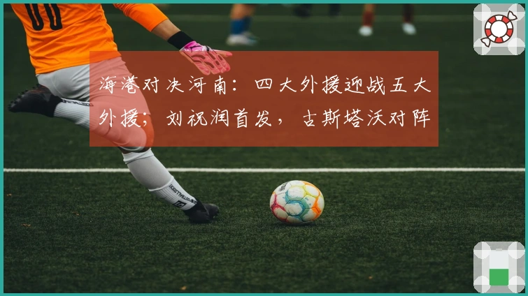 海港对决河南：四大外援迎战五大外援；刘祝润首发，古斯塔沃对阵旧主