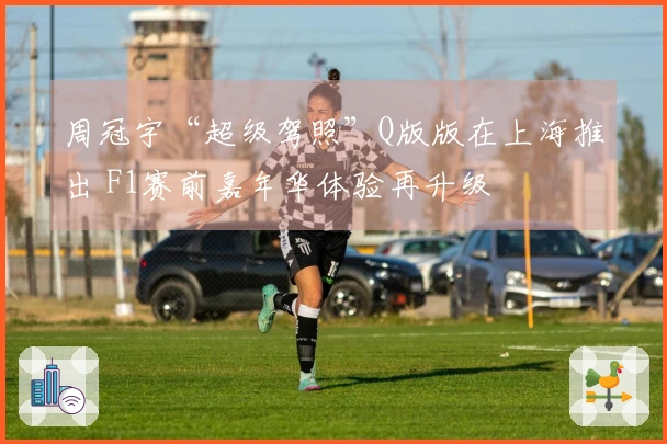 周冠宇“超级驾照”Q版版在上海推出 F1赛前嘉年华体验再升级