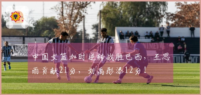 中国女篮加时逆转战胜巴西，王思雨贡献21分，刘禹彤添12分！