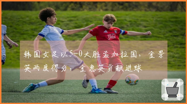 韩国女足以5-0大胜孟加拉国，金景英两度得分，金惠英贡献进球