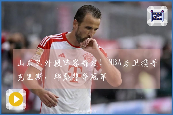 山东队外援阵容确定！NBA后卫携手克里斯，邱彪誓争冠军