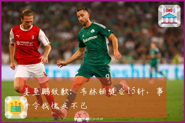 姜至鹏致歉：韦林顿缝合15针，事件令我愧疚不已