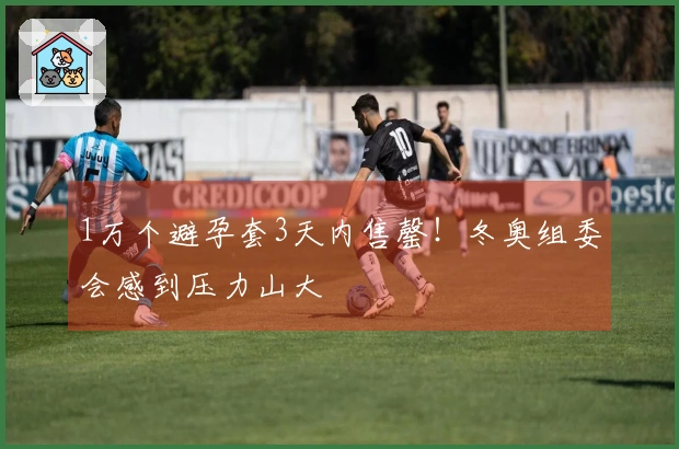 1万个避孕套3天内售罄！冬奥组委会感到压力山大