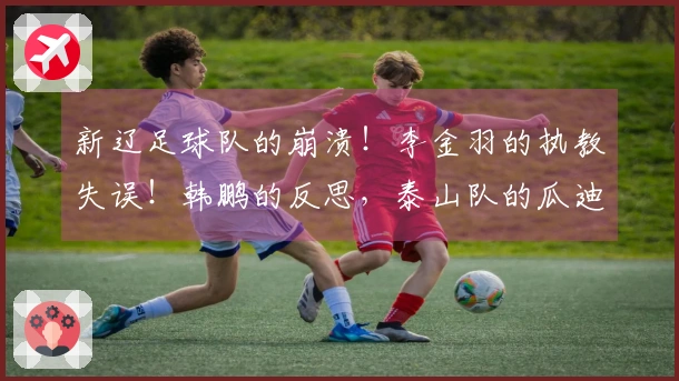 新辽足球队的崩溃！李金羽的执教失误！韩鹏的反思，泰山队的瓜迪奥拉