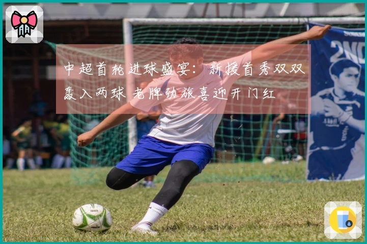 中超首轮进球盛宴：新援首秀双双轰入两球 老牌劲旅喜迎开门红
