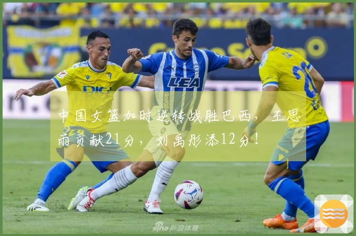 中国女篮加时逆转战胜巴西，王思雨贡献21分，刘禹彤添12分！