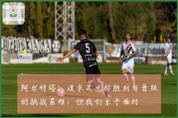 阿尔特塔：追求足总杯胜利与晋级的挑战虽难，但我们乐于面对