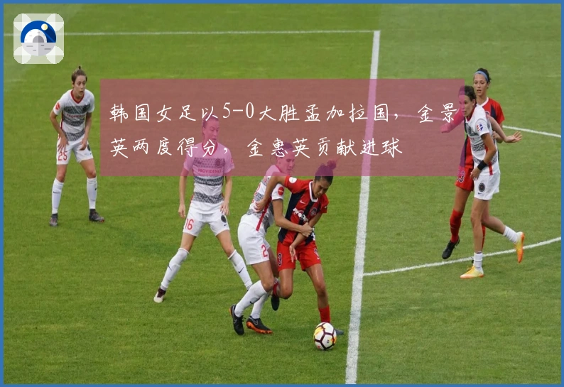 韩国女足以5-0大胜孟加拉国，金景英两度得分，金惠英贡献进球
