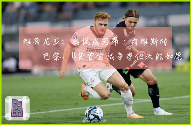 维蒂尼亚：我促成若昂·内维斯转会巴黎，B费曾尝试争夺但未能如愿