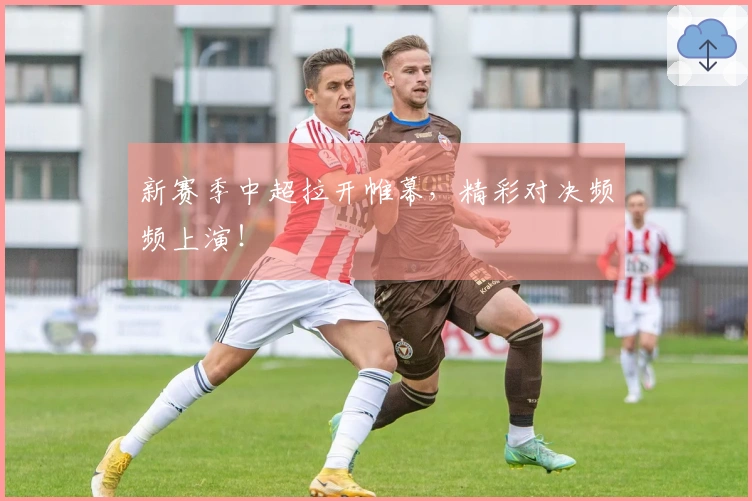 新赛季中超拉开帷幕，精彩对决频频上演！