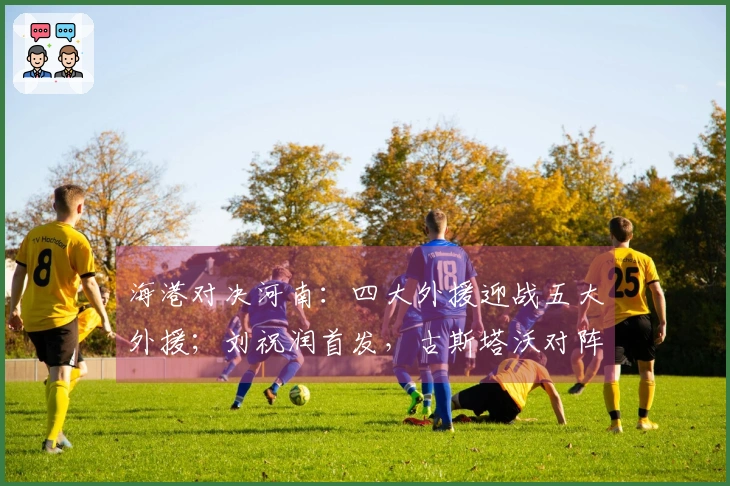 海港对决河南：四大外援迎战五大外援；刘祝润首发，古斯塔沃对阵旧主