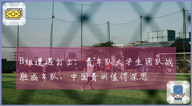B组遭遇打击：青年队大学生团队战胜成年队，中国青训值得深思