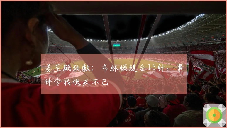 姜至鹏致歉：韦林顿缝合15针，事件令我愧疚不已