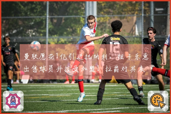 曼联愿花1亿引进托纳利，纽卡乐意出售球员并接受加盟！拉爵对其表现赞赏有加